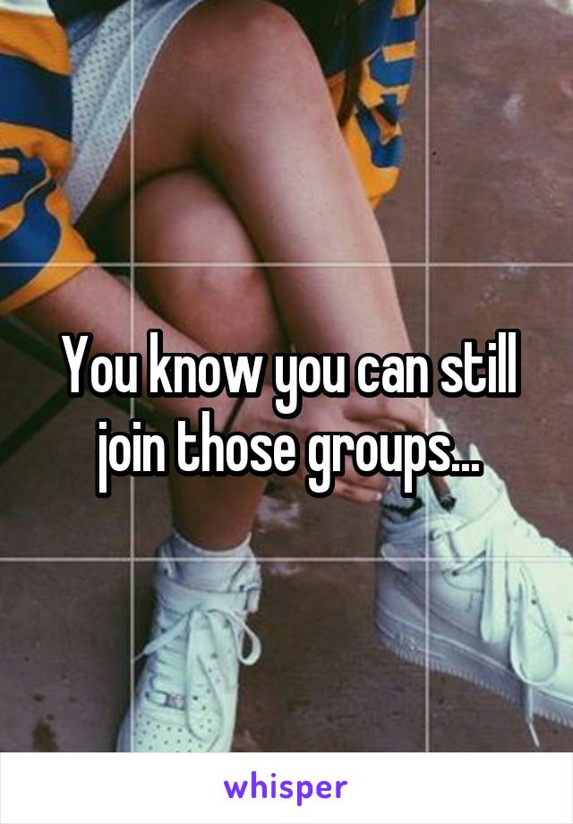 You know you can still join those groups...