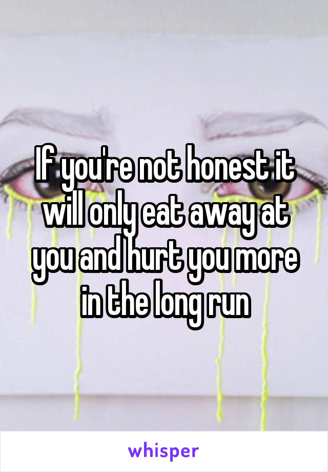 If you're not honest it will only eat away at you and hurt you more in the long run