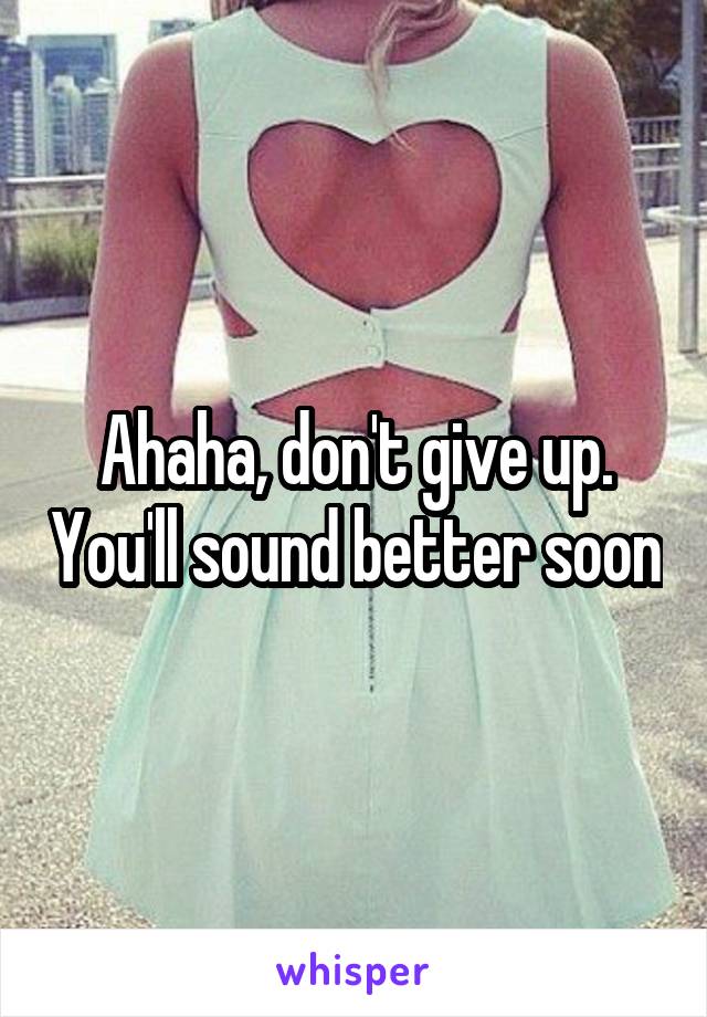 Ahaha, don't give up. You'll sound better soon