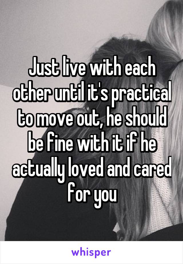 Just live with each other until it's practical to move out, he should be fine with it if he actually loved and cared for you