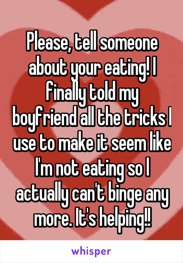 Please, tell someone about your eating! I finally told my boyfriend all the tricks I use to make it seem like I'm not eating so I actually can't binge any more. It's helping!!