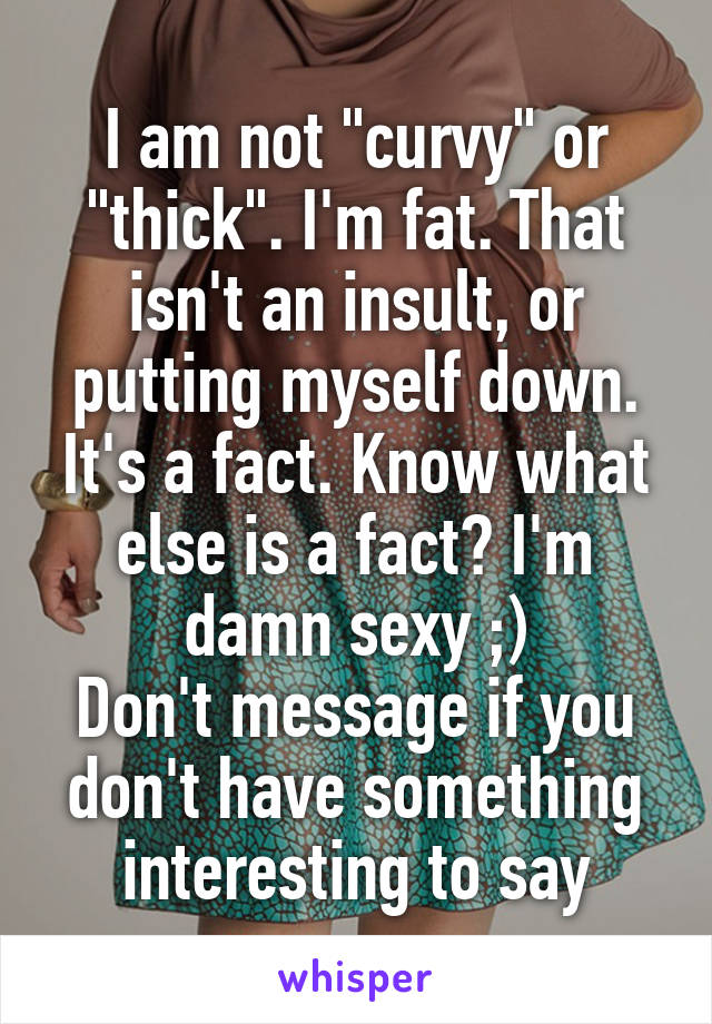 I am not "curvy" or "thick". I'm fat. That isn't an insult, or putting myself down. It's a fact. Know what else is a fact? I'm damn sexy ;)
Don't message if you don't have something interesting to say