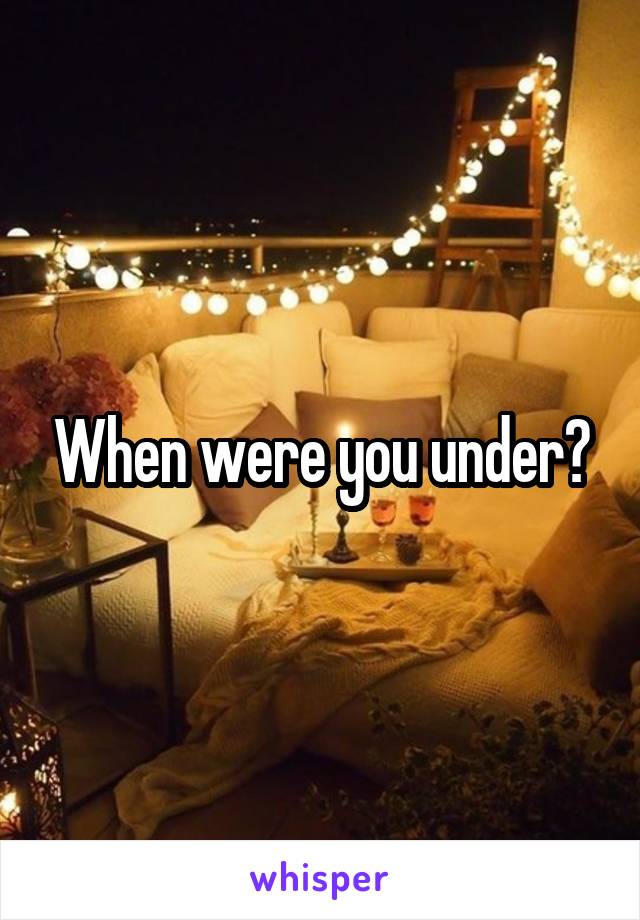 When were you under?