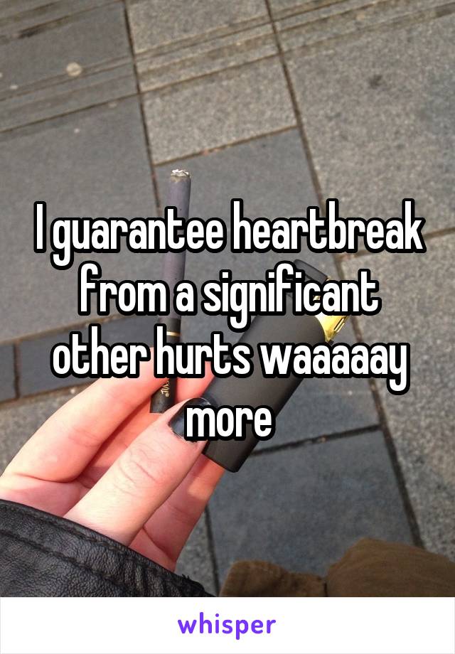 I guarantee heartbreak from a significant other hurts waaaaay more