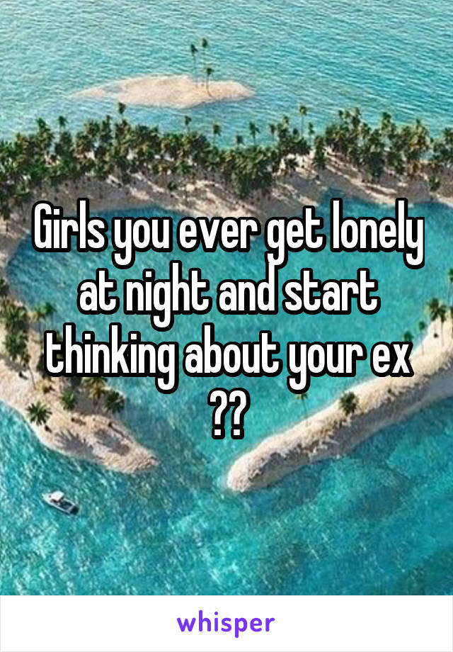 Girls you ever get lonely at night and start thinking about your ex ??