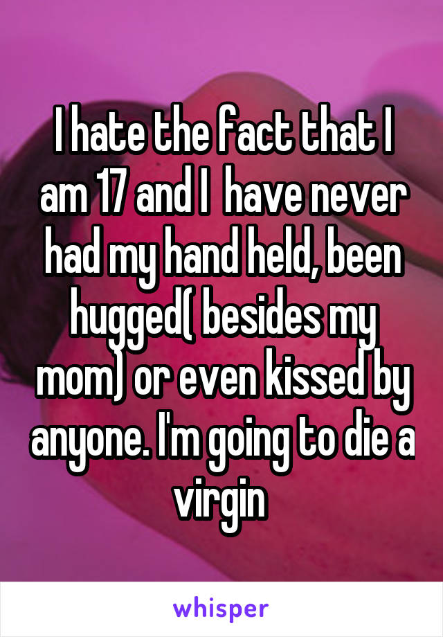 I hate the fact that I am 17 and I  have never had my hand held, been hugged( besides my mom) or even kissed by anyone. I'm going to die a virgin 
