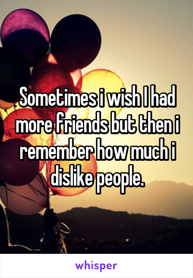 Sometimes i wish I had more friends but then i remember how much i dislike people.