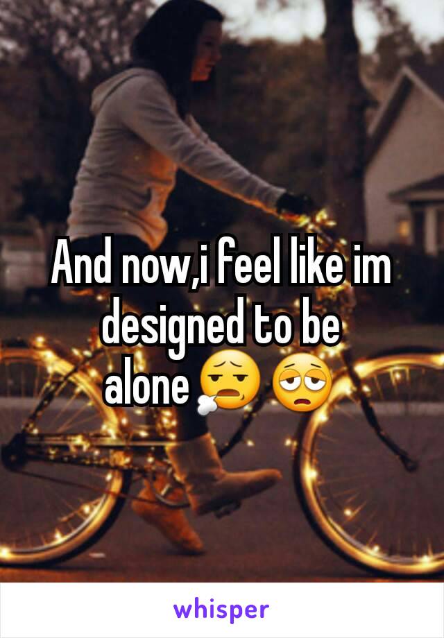 And now,i feel like im designed to be alone😧😩