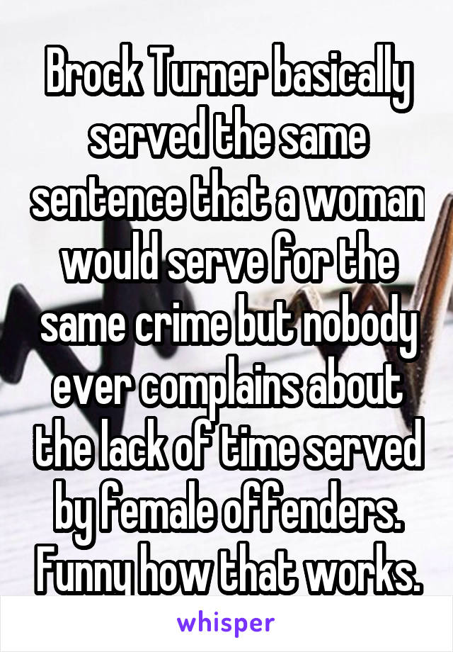 Brock Turner basically served the same sentence that a woman would serve for the same crime but nobody ever complains about the lack of time served by female offenders. Funny how that works.
