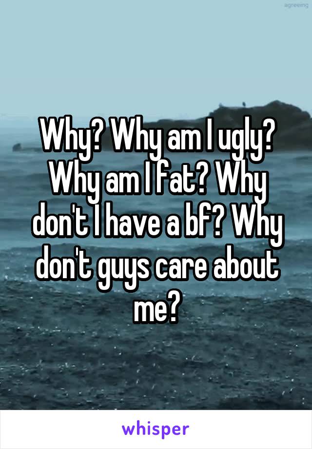 Why? Why am I ugly? Why am I fat? Why don't I have a bf? Why don't guys care about me?