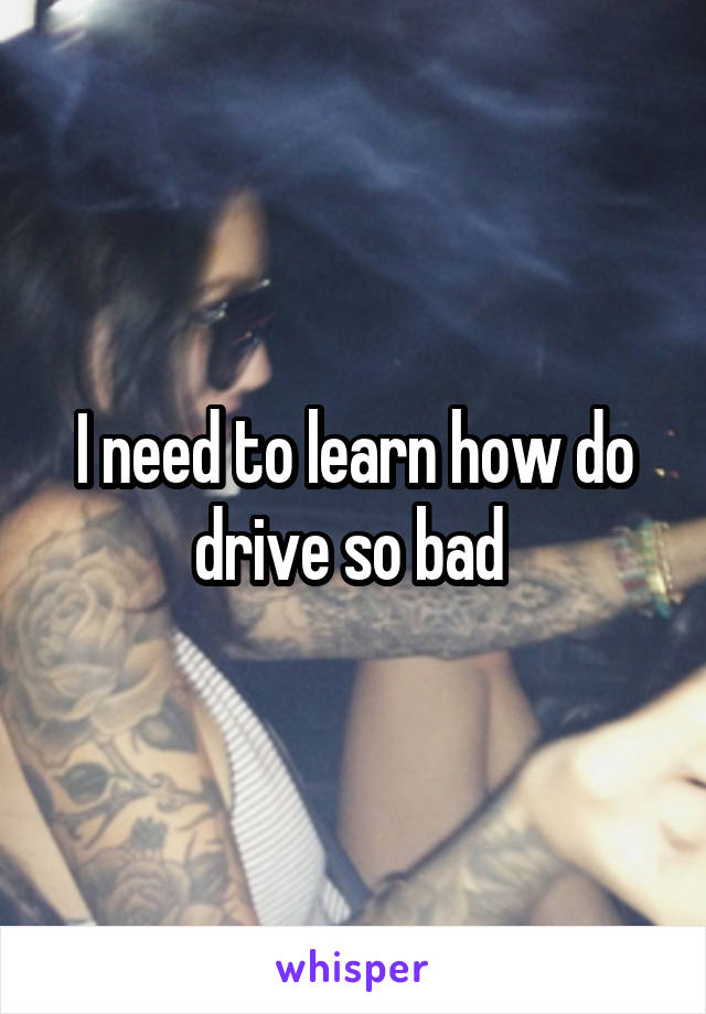 I need to learn how do drive so bad 