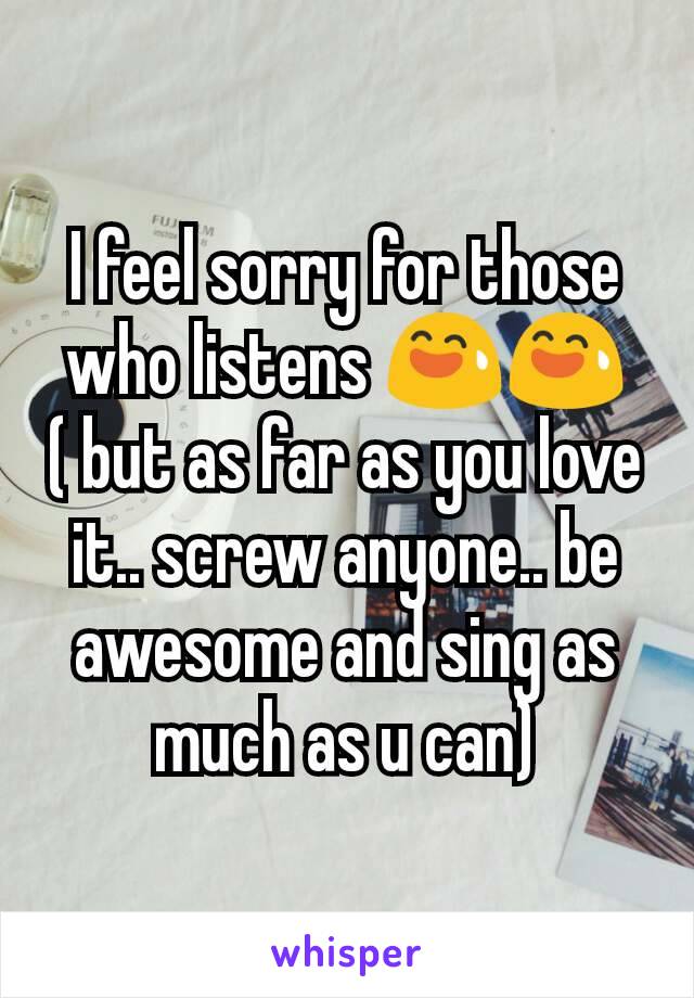 I feel sorry for those who listens 😅😅( but as far as you love it.. screw anyone.. be awesome and sing as much as u can)