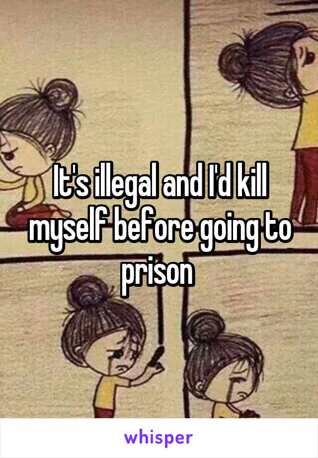 It's illegal and I'd kill myself before going to prison 
