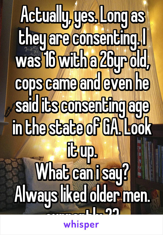 Actually, yes. Long as they are consenting. I was 16 with a 26yr old, cops came and even he said its consenting age in the state of GA. Look it up.
What can i say? Always liked older men. currently 23