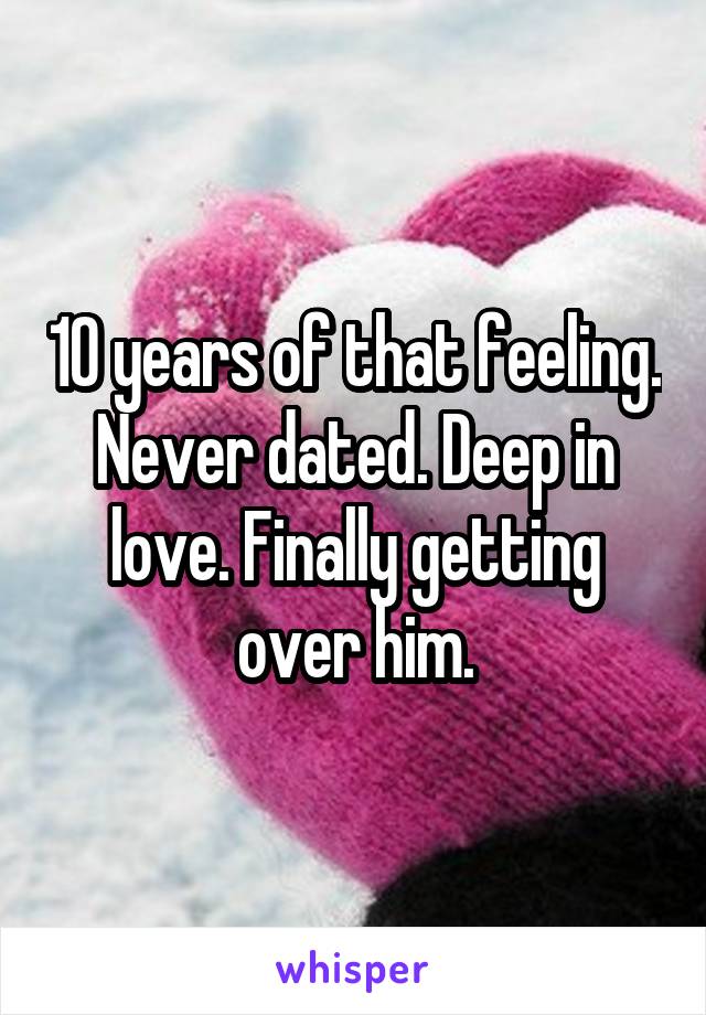 10 years of that feeling. Never dated. Deep in love. Finally getting over him.