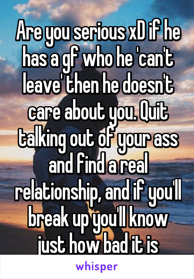 Are you serious xD if he has a gf who he 'can't leave' then he doesn't care about you. Quit talking out of your ass and find a real relationship, and if you'll break up you'll know just how bad it is