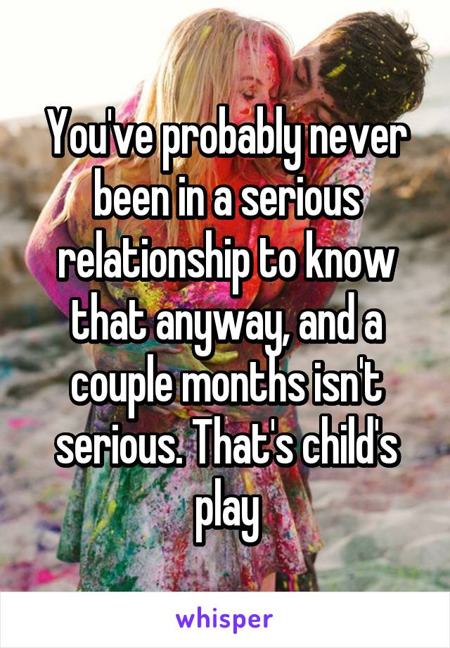 You've probably never been in a serious relationship to know that anyway, and a couple months isn't serious. That's child's play