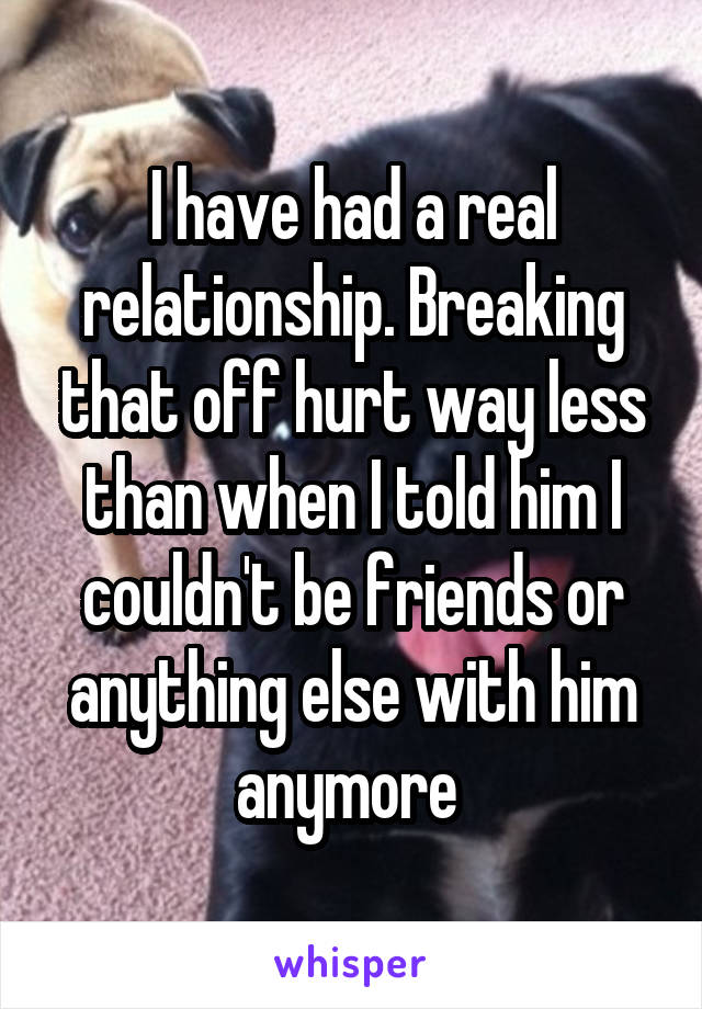 I have had a real relationship. Breaking that off hurt way less than when I told him I couldn't be friends or anything else with him anymore 