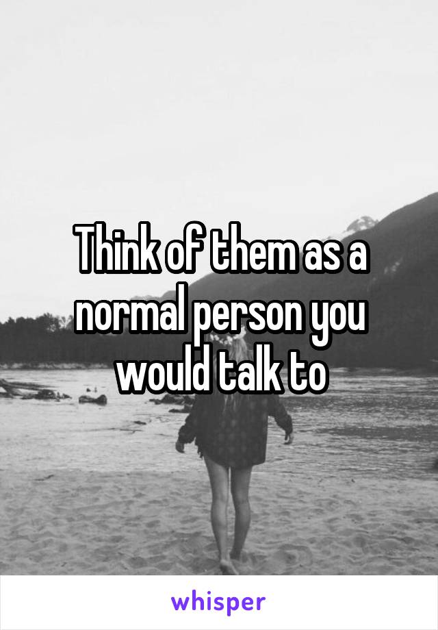 Think of them as a normal person you would talk to