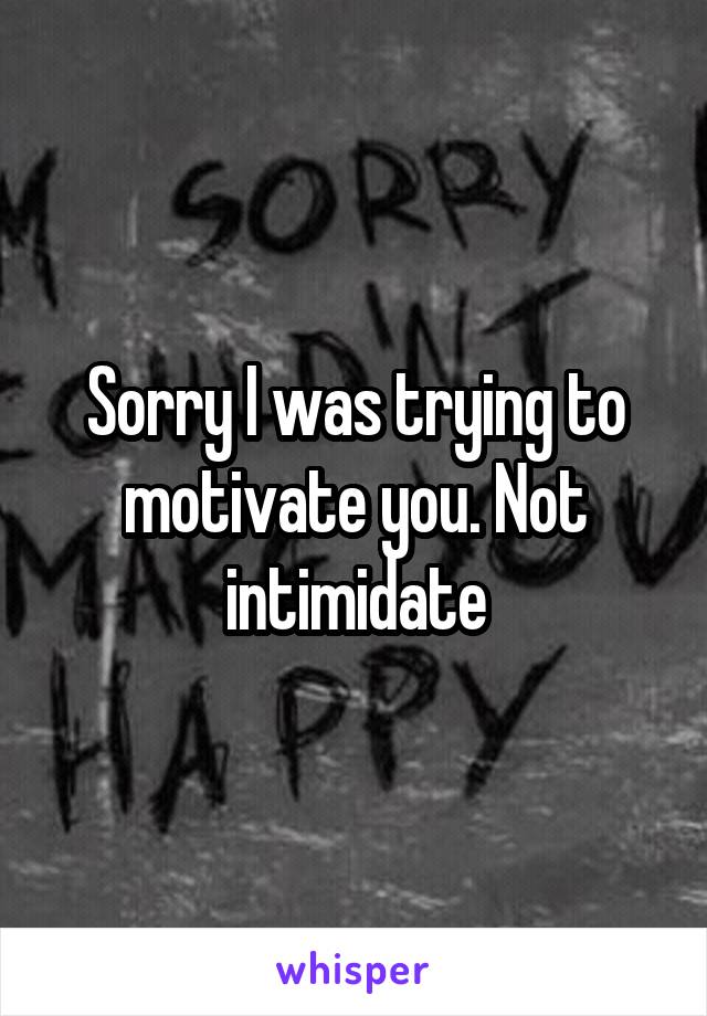Sorry I was trying to motivate you. Not intimidate