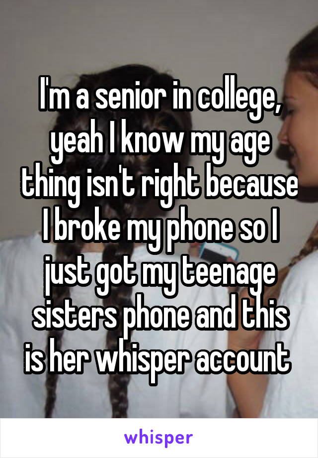 I'm a senior in college, yeah I know my age thing isn't right because I broke my phone so I just got my teenage sisters phone and this is her whisper account 