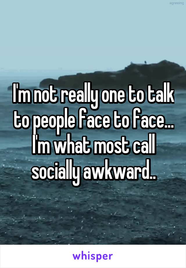 I'm not really one to talk to people face to face... I'm what most call socially awkward..