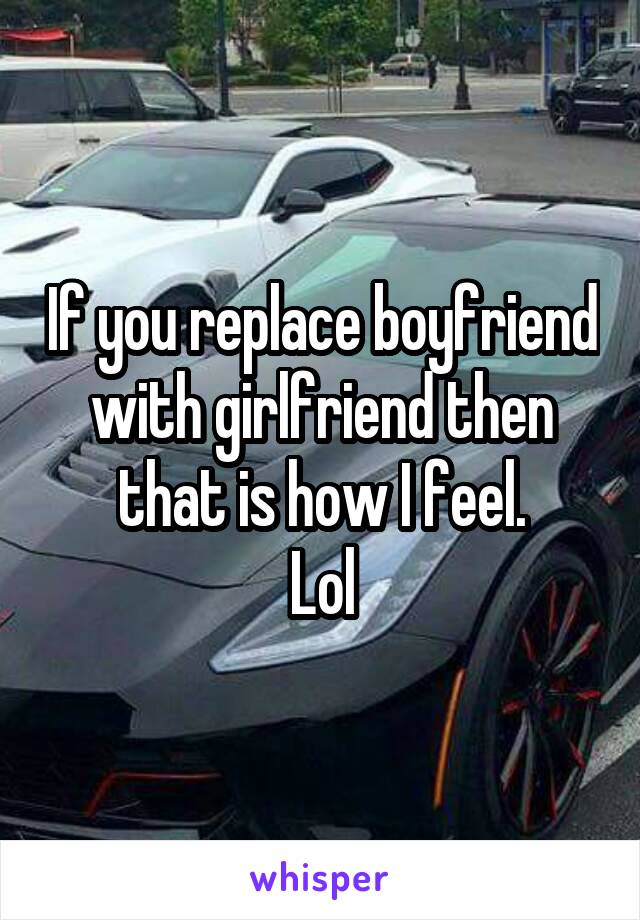 If you replace boyfriend with girlfriend then that is how I feel.
Lol