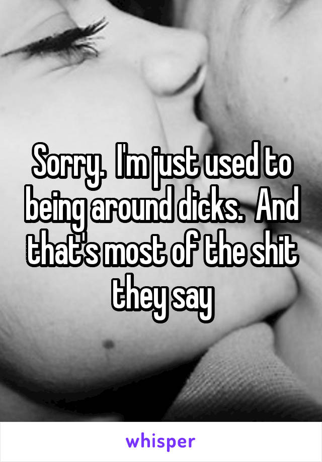 Sorry.  I'm just used to being around dicks.  And that's most of the shit they say
