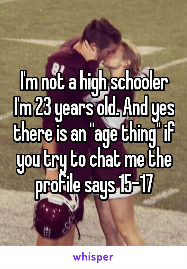 I'm not a high schooler I'm 23 years old. And yes there is an "age thing" if you try to chat me the profile says 15-17