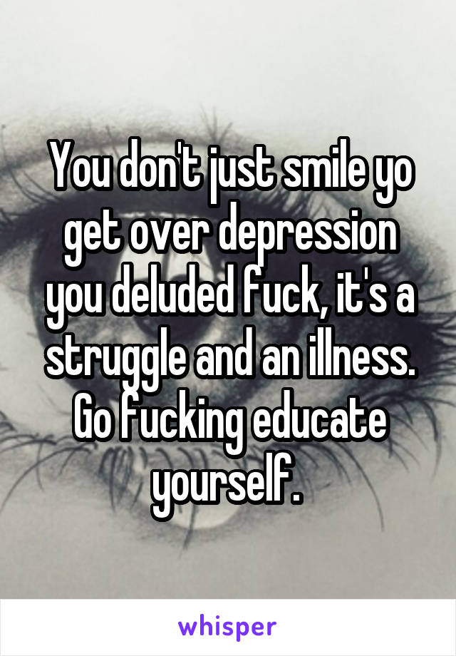 You don't just smile yo get over depression you deluded fuck, it's a struggle and an illness. Go fucking educate yourself. 