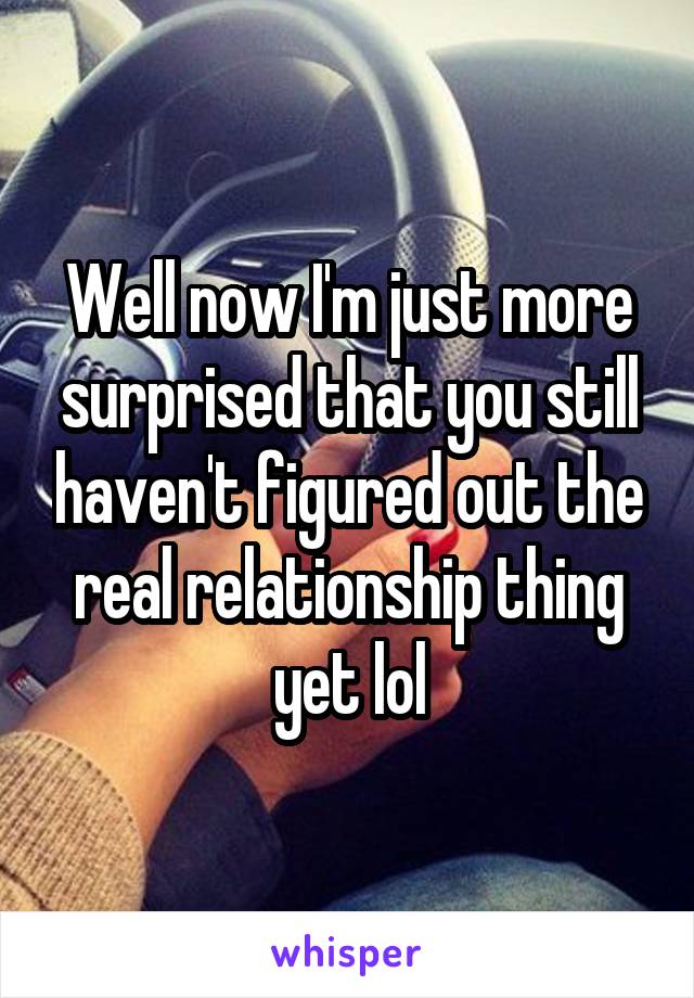 Well now I'm just more surprised that you still haven't figured out the real relationship thing yet lol