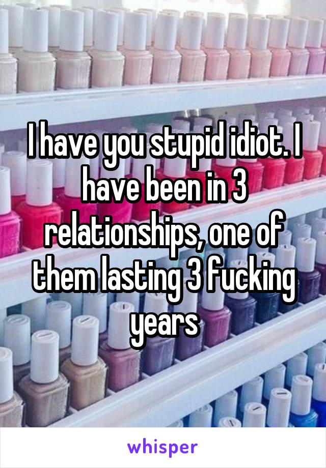 I have you stupid idiot. I have been in 3 relationships, one of them lasting 3 fucking years