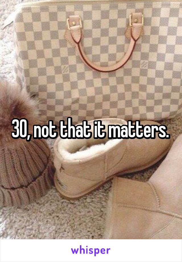 30, not that it matters. 