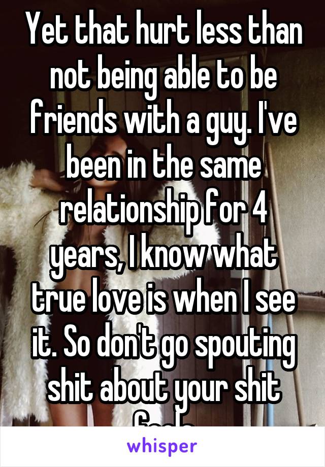 Yet that hurt less than not being able to be friends with a guy. I've been in the same relationship for 4 years, I know what true love is when I see it. So don't go spouting shit about your shit feels