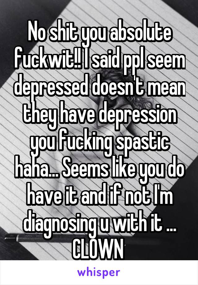No shit you absolute fuckwit!! I said ppl seem depressed doesn't mean they have depression you fucking spastic haha... Seems like you do have it and if not I'm diagnosing u with it ... CLOWN 