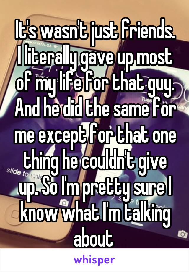 It's wasn't just friends. I literally gave up most of my life for that guy. And he did the same for me except for that one thing he couldn't give up. So I'm pretty sure I know what I'm talking about 