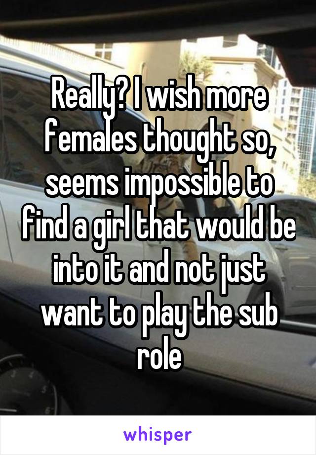 Really? I wish more females thought so, seems impossible to find a girl that would be into it and not just want to play the sub role