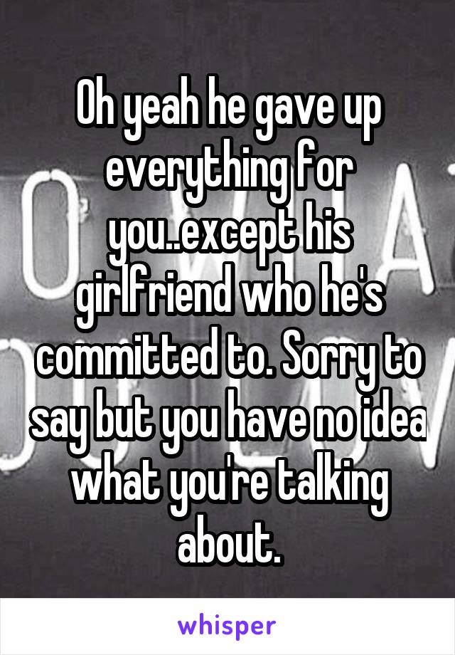 Oh yeah he gave up everything for you..except his girlfriend who he's committed to. Sorry to say but you have no idea what you're talking about.