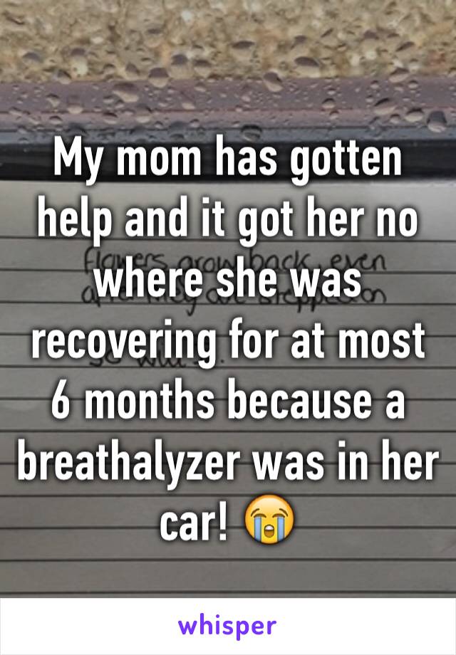 My mom has gotten help and it got her no where she was recovering for at most 6 months because a breathalyzer was in her car! 😭