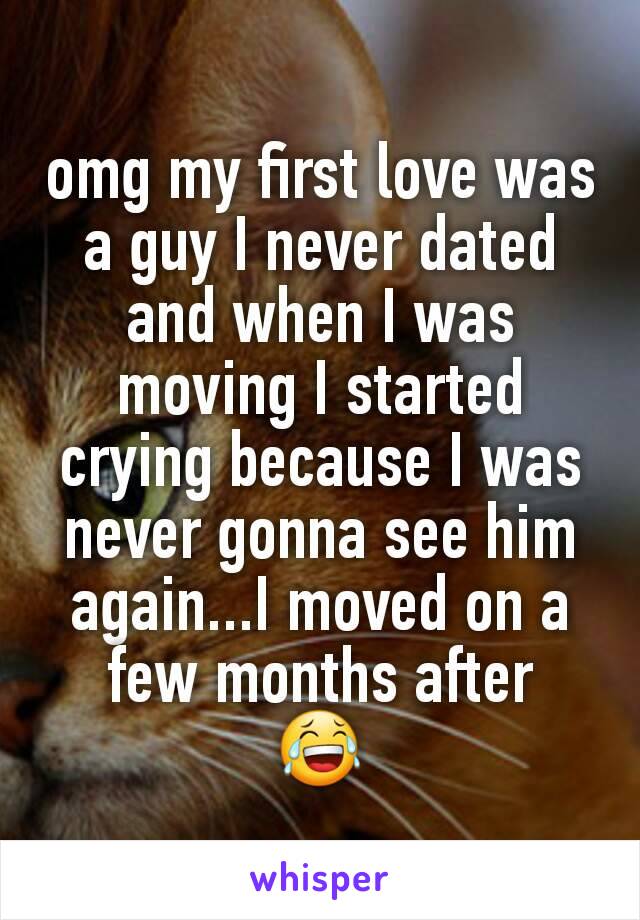 omg my first love was a guy I never dated and when I was moving I started crying because I was never gonna see him again...I moved on a few months after
😂