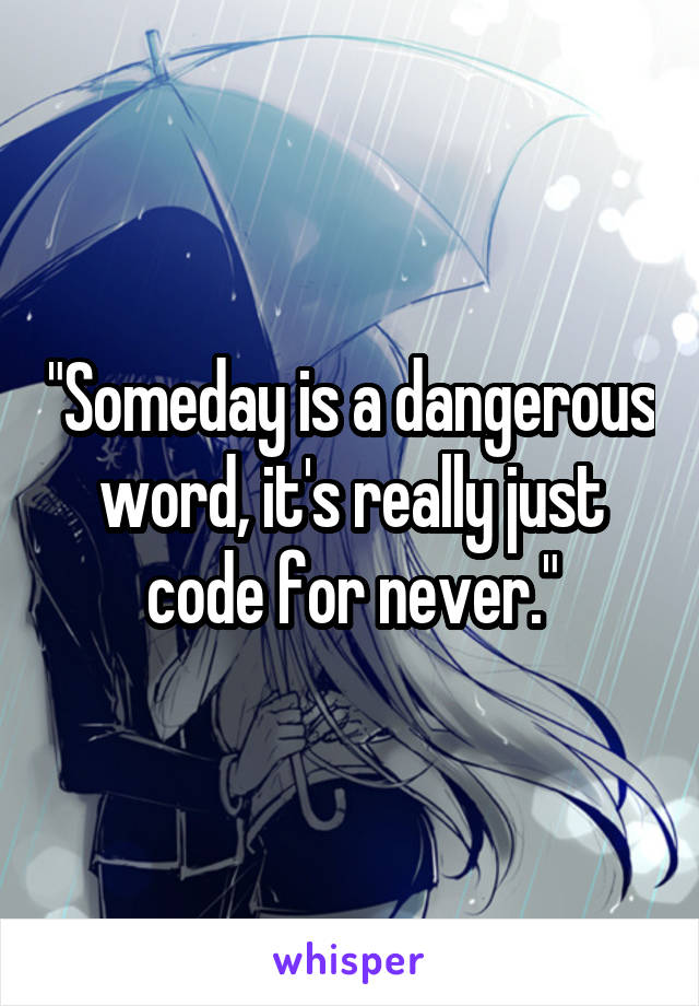 "Someday is a dangerous word, it's really just code for never."