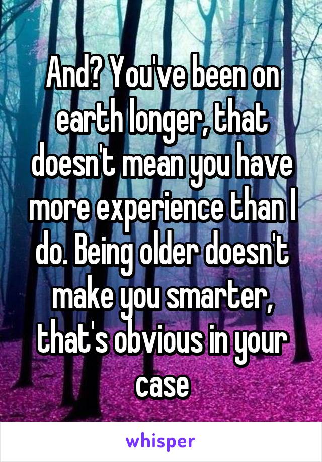 And? You've been on earth longer, that doesn't mean you have more experience than I do. Being older doesn't make you smarter, that's obvious in your case