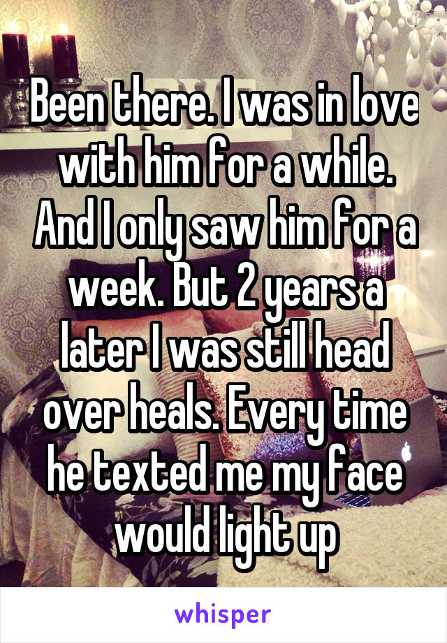 Been there. I was in love with him for a while. And I only saw him for a week. But 2 years a later I was still head over heals. Every time he texted me my face would light up