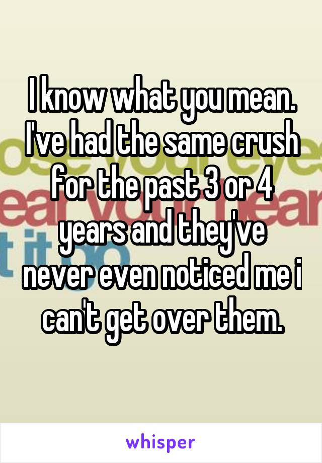 I know what you mean. I've had the same crush for the past 3 or 4 years and they've never even noticed me i can't get over them.
