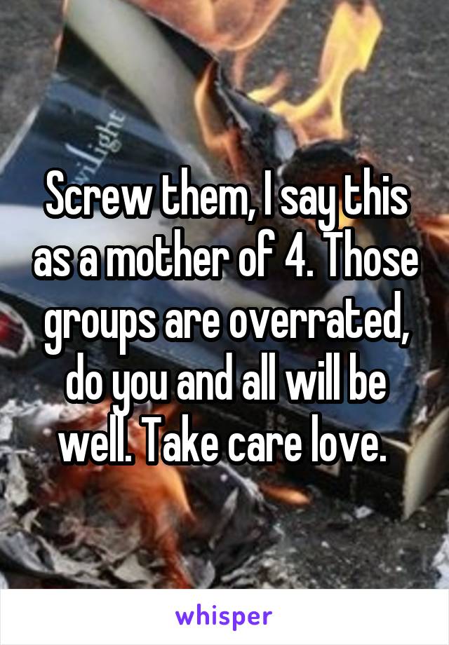 Screw them, I say this as a mother of 4. Those groups are overrated, do you and all will be well. Take care love. 