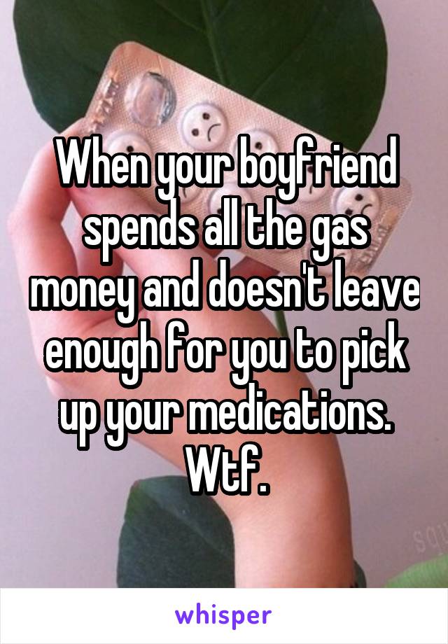 When your boyfriend spends all the gas money and doesn't leave enough for you to pick up your medications. Wtf.