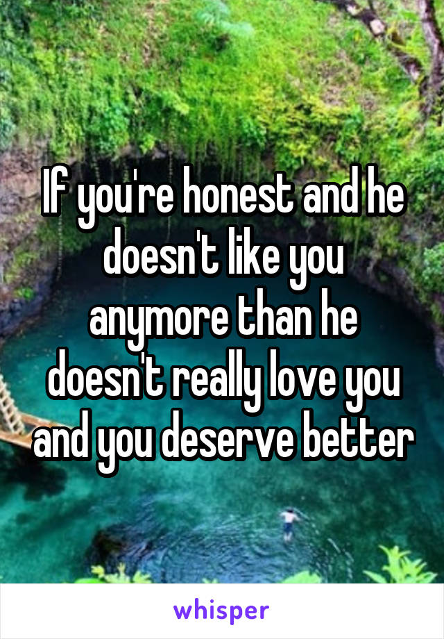 If you're honest and he doesn't like you anymore than he doesn't really love you and you deserve better