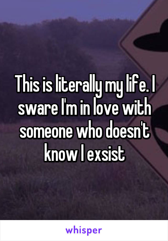 This is literally my life. I sware I'm in love with someone who doesn't know I exsist