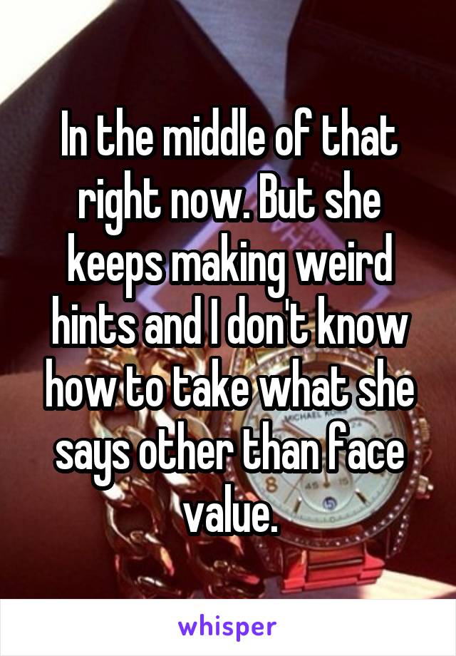 In the middle of that right now. But she keeps making weird hints and I don't know how to take what she says other than face value.