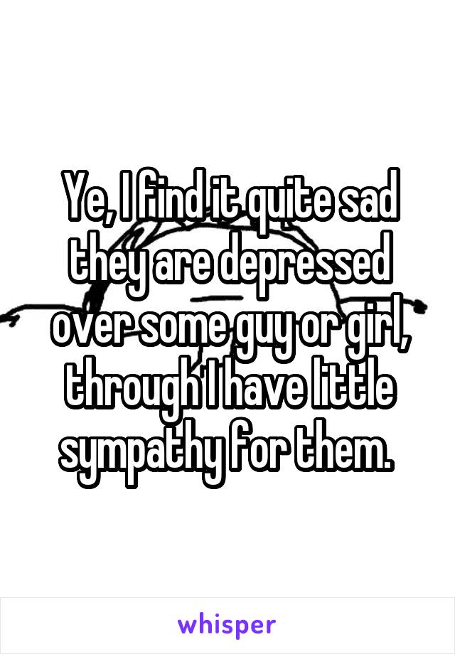 Ye, I find it quite sad they are depressed over some guy or girl, through I have little sympathy for them. 